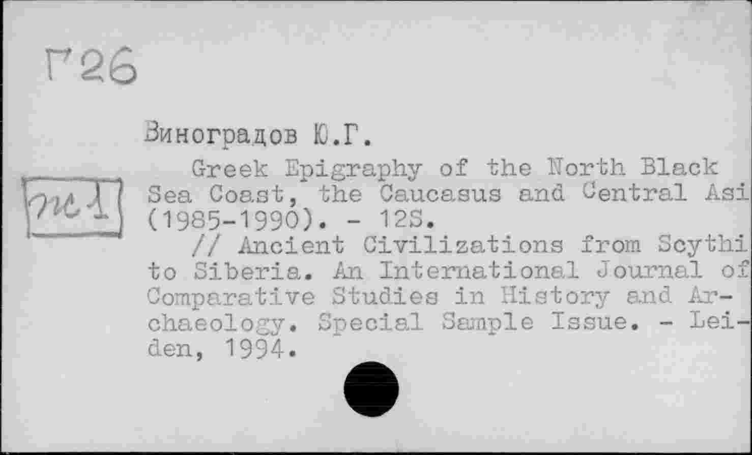 ﻿Г26
Виноградов Ю.Г.
Greek Epigraphy of the North Black Sea Coast, the Caucasus and Central Asi (1985-1990). - 12S.
// Ancient Civilizations from Scythi to Siberia. An International Journal of Comparative Studies in History and Archaeology. Special Sample Issue. - Leiden, 1994.